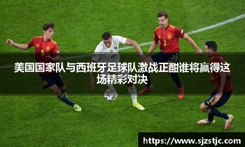 美国国家队与西班牙足球队激战正酣谁将赢得这场精彩对决